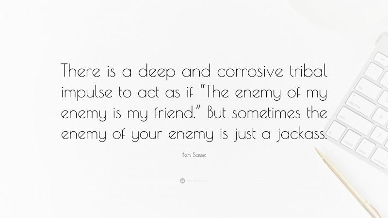 Ben Sasse Quote: “There is a deep and corrosive tribal impulse to act as if “The enemy of my enemy is my friend.” But sometimes the enemy of your enemy is just a jackass.”