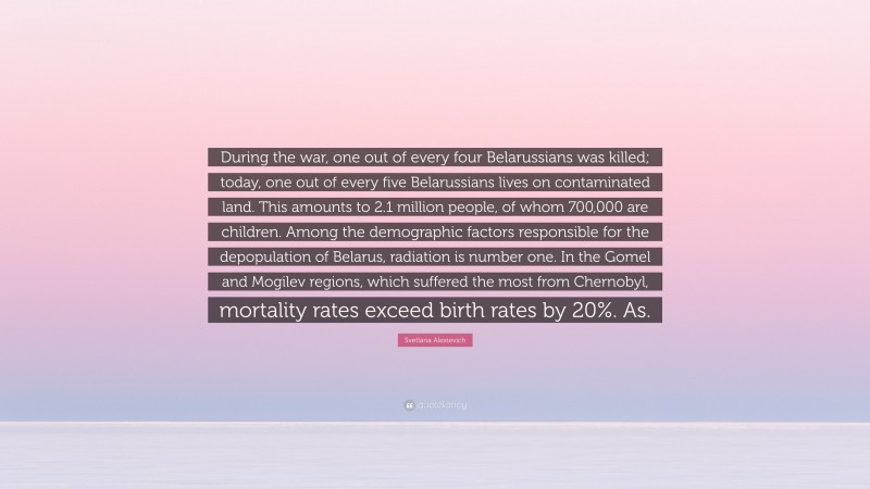 Svetlana Alexievich Quote: “During the war, one out of every four Belarussians was killed; today, one out of every five Belarussians lives on contaminated land. This amounts to 2.1 million people, of whom 700,000 are children. Among the demographic factors responsible for the depopulation of Belarus, radiation is number one. In the Gomel and Mogilev regions, which suffered the most from Chernobyl, mortality rates exceed birth rates by 20%. As.”