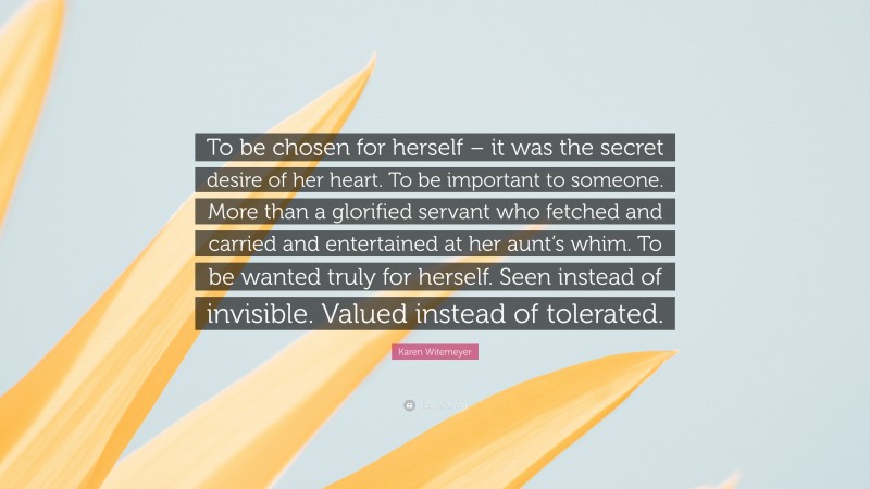 Karen Witemeyer Quote: “To be chosen for herself – it was the secret desire of her heart. To be important to someone. More than a glorified servant who fetched and carried and entertained at her aunt’s whim. To be wanted truly for herself. Seen instead of invisible. Valued instead of tolerated.”