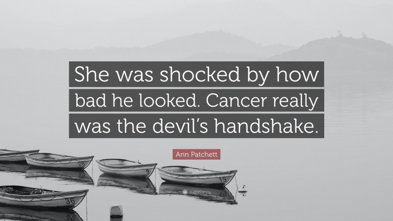 Ann Patchett Quote: “She was shocked by how bad he looked. Cancer really was the devil’s handshake.”
