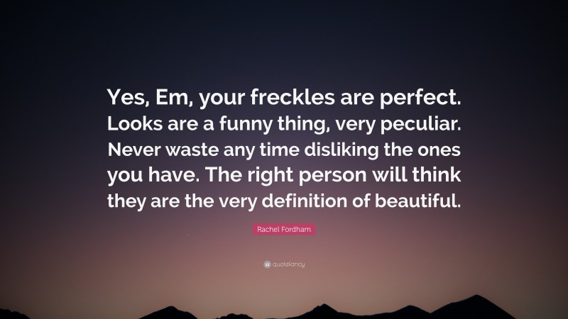 Rachel Fordham Quote: “Yes, Em, your freckles are perfect. Looks are a funny thing, very peculiar. Never waste any time disliking the ones you have. The right person will think they are the very definition of beautiful.”