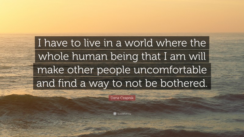 Dana Czapnik Quote: “I have to live in a world where the whole human being that I am will make other people uncomfortable and find a way to not be bothered.”
