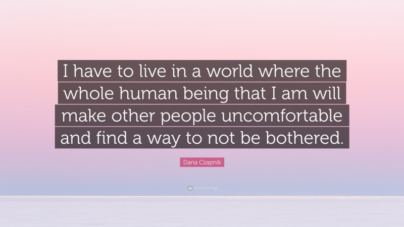 Dana Czapnik Quote: “I have to live in a world where the whole human being that I am will make other people uncomfortable and find a way to not be bothered.”