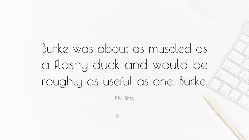 K.M. Shea Quote: “Burke was about as muscled as a flashy duck and would be roughly as useful as one. Burke.”