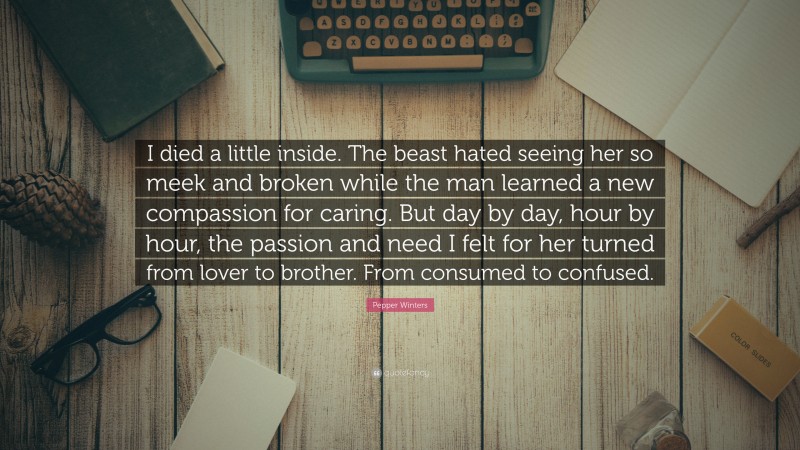 Pepper Winters Quote: “I died a little inside. The beast hated seeing her so meek and broken while the man learned a new compassion for caring. But day by day, hour by hour, the passion and need I felt for her turned from lover to brother. From consumed to confused.”