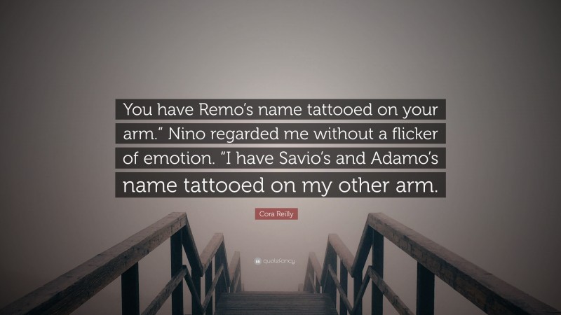 Cora Reilly Quote: “You have Remo’s name tattooed on your arm.” Nino regarded me without a flicker of emotion. “I have Savio’s and Adamo’s name tattooed on my other arm.”