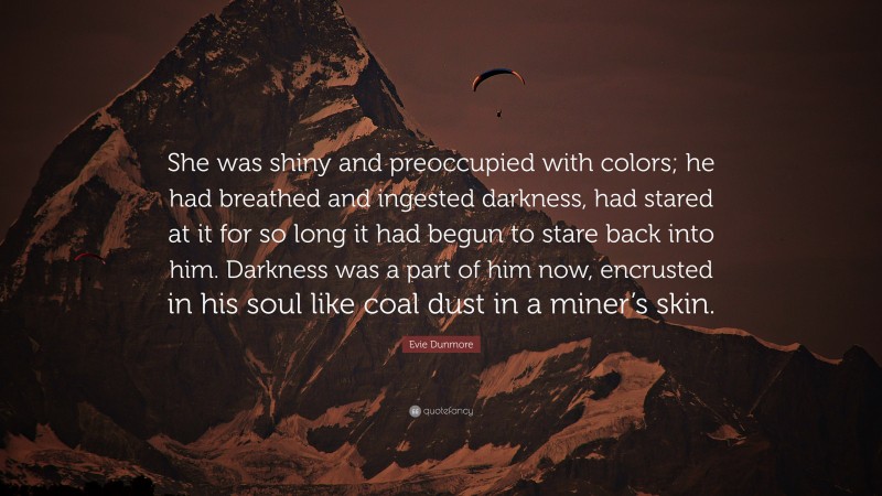 Evie Dunmore Quote: “She was shiny and preoccupied with colors; he had breathed and ingested darkness, had stared at it for so long it had begun to stare back into him. Darkness was a part of him now, encrusted in his soul like coal dust in a miner’s skin.”