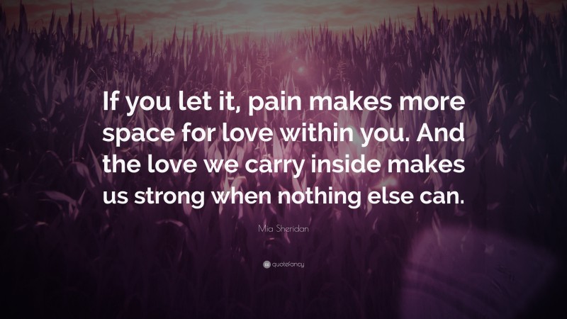 Mia Sheridan Quote: “If you let it, pain makes more space for love within you. And the love we carry inside makes us strong when nothing else can.”