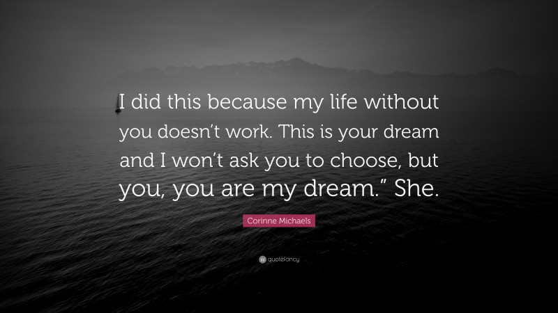 Corinne Michaels Quote: “I did this because my life without you doesn’t work. This is your dream and I won’t ask you to choose, but you, you are my dream.” She.”