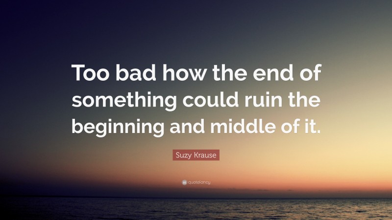 Suzy Krause Quote: “Too bad how the end of something could ruin the beginning and middle of it.”