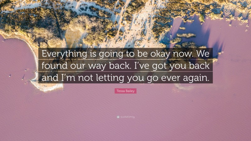 Tessa Bailey Quote: “Everything is going to be okay now. We found our way back. I’ve got you back and I’m not letting you go ever again.”