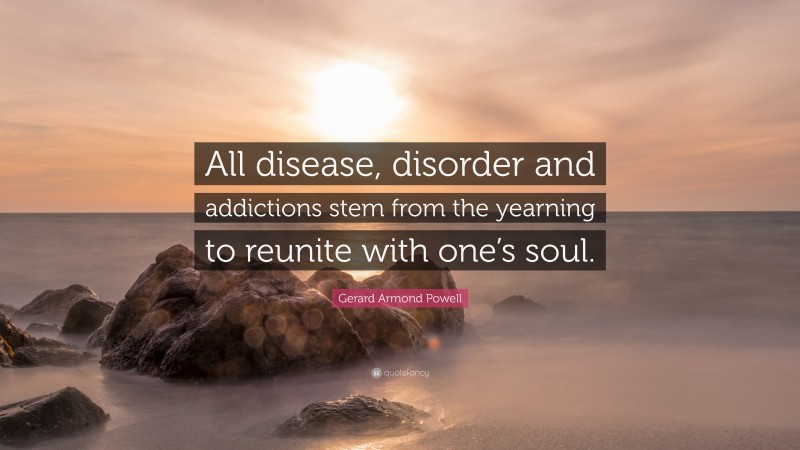 Gerard Armond Powell Quote: “All disease, disorder and addictions stem from the yearning to reunite with one’s soul.”