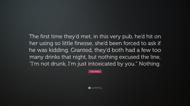 Tessa Bailey Quote: “The first time they’d met, in this very pub, he’d hit on her using so little finesse, she’d been forced to ask if he was kidding. Granted, they’d both had a few too many drinks that night, but nothing excused the line, “I’m not drunk, I’m just intoxicated by you.” Nothing.”