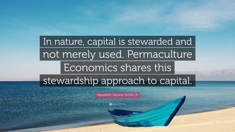 Hendrith Vanlon Smith Jr Quote: “In nature, capital is stewarded and not merely used. Permaculture Economics shares this stewardship approach to capital.”