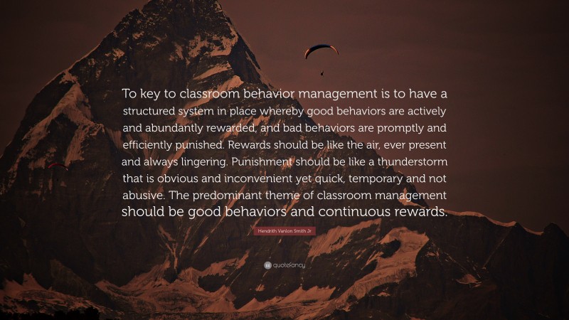 Hendrith Vanlon Smith Jr Quote: “To key to classroom behavior management is to have a structured system in place whereby good behaviors are actively and abundantly rewarded, and bad behaviors are promptly and efficiently punished. Rewards should be like the air, ever present and always lingering. Punishment should be like a thunderstorm that is obvious and inconvenient yet quick, temporary and not abusive. The predominant theme of classroom management should be good behaviors and continuous rewards.”