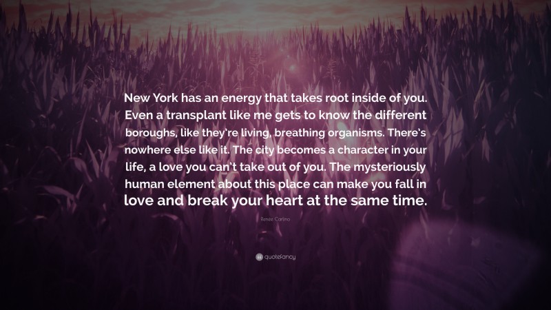 Renée Carlino Quote: “New York has an energy that takes root inside of you. Even a transplant like me gets to know the different boroughs, like they’re living, breathing organisms. There’s nowhere else like it. The city becomes a character in your life, a love you can’t take out of you. The mysteriously human element about this place can make you fall in love and break your heart at the same time.”