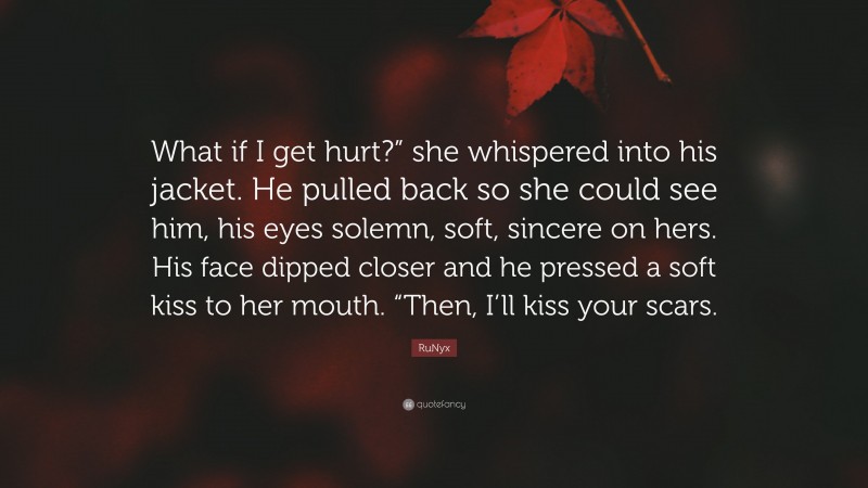 RuNyx Quote: “What if I get hurt?” she whispered into his jacket. He pulled back so she could see him, his eyes solemn, soft, sincere on hers. His face dipped closer and he pressed a soft kiss to her mouth. “Then, I’ll kiss your scars.”