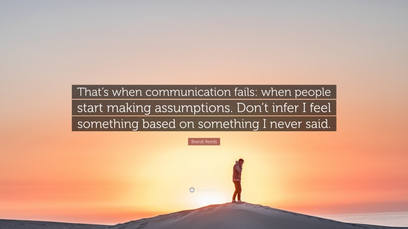 Brandi Reeds Quote: “That’s when communication fails: when people start making assumptions. Don’t infer I feel something based on something I never said.”
