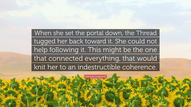Patricia Lockwood Quote: “When she set the portal down, the Thread tugged her back toward it. She could not help following it. This might be the one that connected everything, that would knit her to an indestructible coherence.”