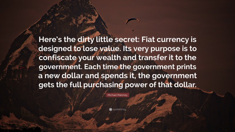 Michael Maloney Quote: “Here’s the dirty little secret: Fiat currency is designed to lose value. Its very purpose is to confiscate your wealth and transfer it to the government. Each time the government prints a new dollar and spends it, the government gets the full purchasing power of that dollar.”