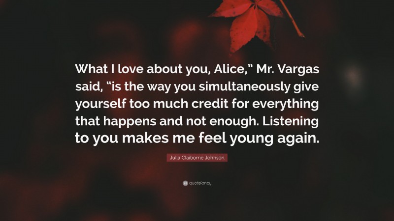 Julia Claiborne Johnson Quote: “What I love about you, Alice,” Mr. Vargas said, “is the way you simultaneously give yourself too much credit for everything that happens and not enough. Listening to you makes me feel young again.”