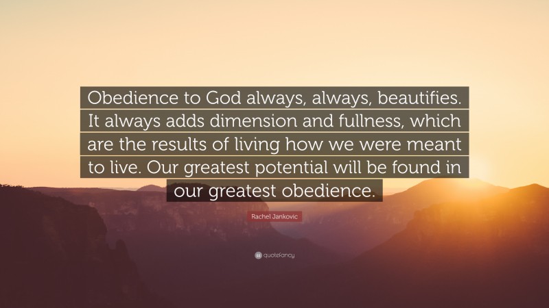 Rachel Jankovic Quote: “Obedience to God always, always, beautifies. It always adds dimension and fullness, which are the results of living how we were meant to live. Our greatest potential will be found in our greatest obedience.”