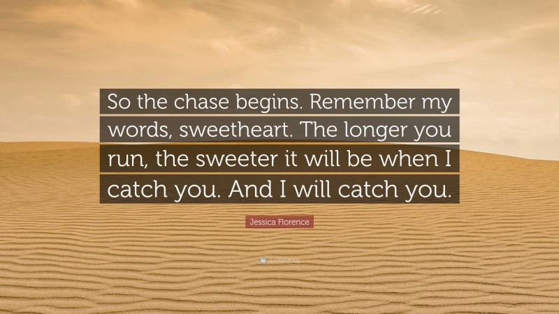 Jessica Florence Quote: “So the chase begins. Remember my words, sweetheart. The longer you run, the sweeter it will be when I catch you. And I will catch you.”