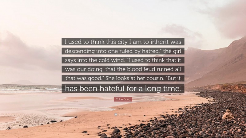 Chloe Gong Quote: “I used to think this city I am to inherit was descending into one ruled by hatred,” the girl says into the cold wind. “I used to think that it was our doing, that the blood feud ruined all that was good.” She looks at her cousin. “But it has been hateful for a long time.”