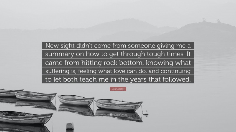 Lisa Gungor Quote: “New sight didn’t come from someone giving me a summary on how to get through tough times. It came from hitting rock bottom, knowing what suffering is, feeling what love can do, and continuing to let both teach me in the years that followed.”