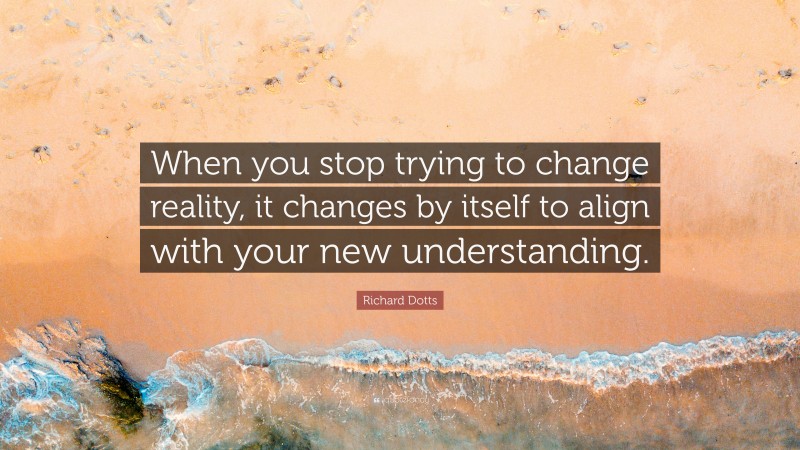 Richard Dotts Quote: “When you stop trying to change reality, it changes by itself to align with your new understanding.”