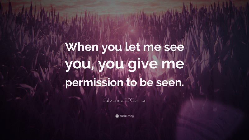 Julieanne O'Connor Quote: “When you let me see you, you give me permission to be seen.”