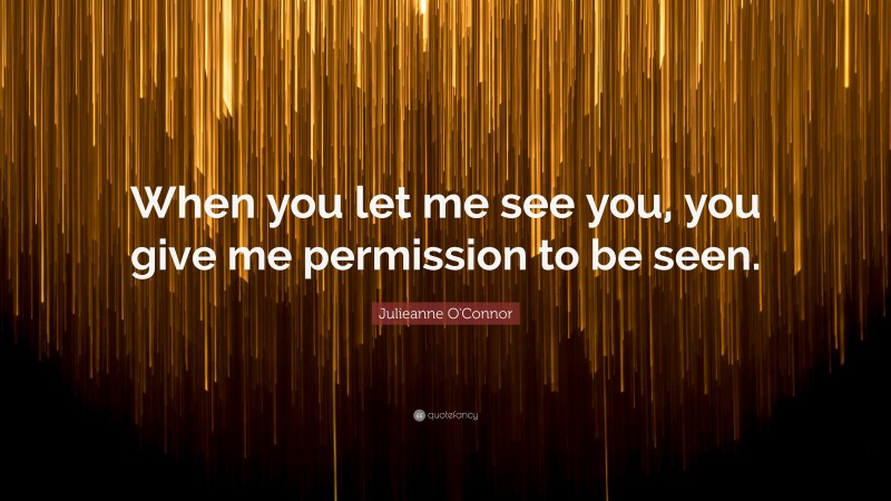 Julieanne O'Connor Quote: “When you let me see you, you give me permission to be seen.”