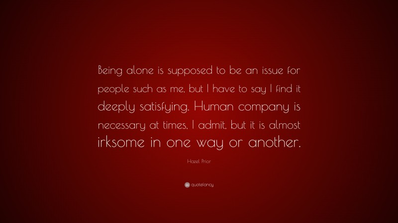 Hazel Prior Quote: “Being alone is supposed to be an issue for people such as me, but I have to say I find it deeply satisfying. Human company is necessary at times, I admit, but it is almost irksome in one way or another.”