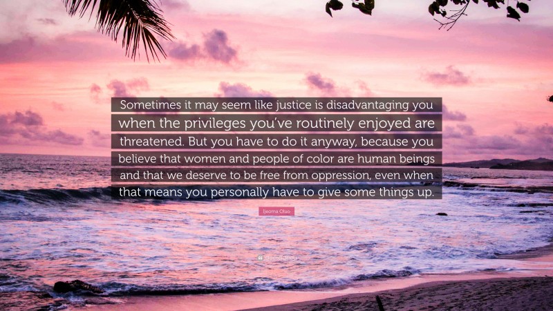 Ijeoma Oluo Quote: “Sometimes it may seem like justice is disadvantaging you when the privileges you’ve routinely enjoyed are threatened. But you have to do it anyway, because you believe that women and people of color are human beings and that we deserve to be free from oppression, even when that means you personally have to give some things up.”