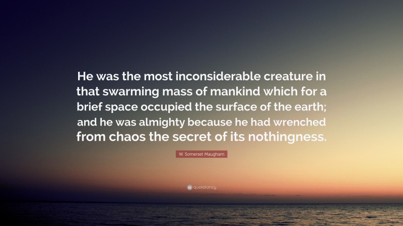 W. Somerset Maugham Quote: “He was the most inconsiderable creature in that swarming mass of mankind which for a brief space occupied the surface of the earth; and he was almighty because he had wrenched from chaos the secret of its nothingness.”