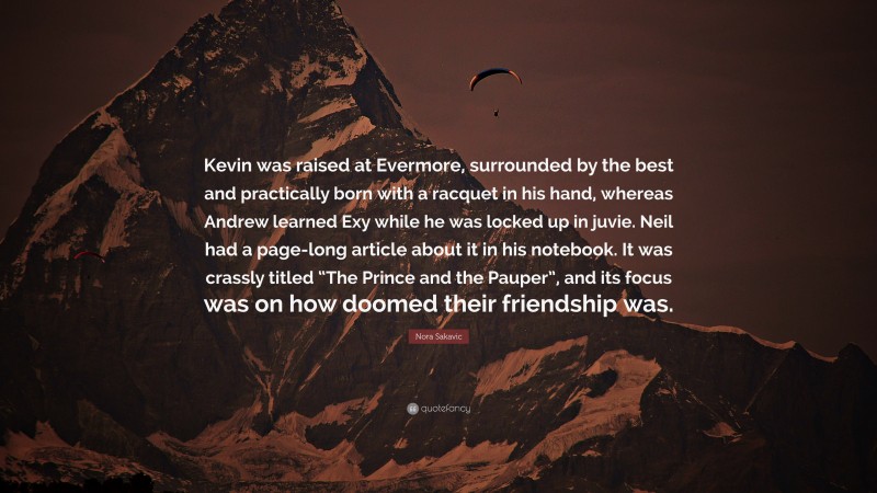 Nora Sakavic Quote: “Kevin was raised at Evermore, surrounded by the best and practically born with a racquet in his hand, whereas Andrew learned Exy while he was locked up in juvie. Neil had a page-long article about it in his notebook. It was crassly titled “The Prince and the Pauper”, and its focus was on how doomed their friendship was.”