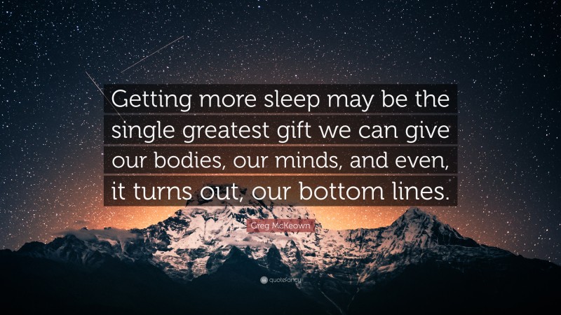 Greg McKeown Quote: “Getting more sleep may be the single greatest gift we can give our bodies, our minds, and even, it turns out, our bottom lines.”