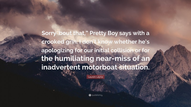 Lauren Layne Quote: “Sorry ‘bout that,” Pretty Boy says with a crooked grin. I don’t know whether he’s apologizing for our initial collision or for the humiliating near-miss of an inadvertent motorboat situation.”