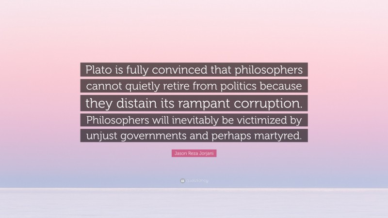 Jason Reza Jorjani Quote: “Plato is fully convinced that philosophers cannot quietly retire from politics because they distain its rampant corruption. Philosophers will inevitably be victimized by unjust governments and perhaps martyred.”