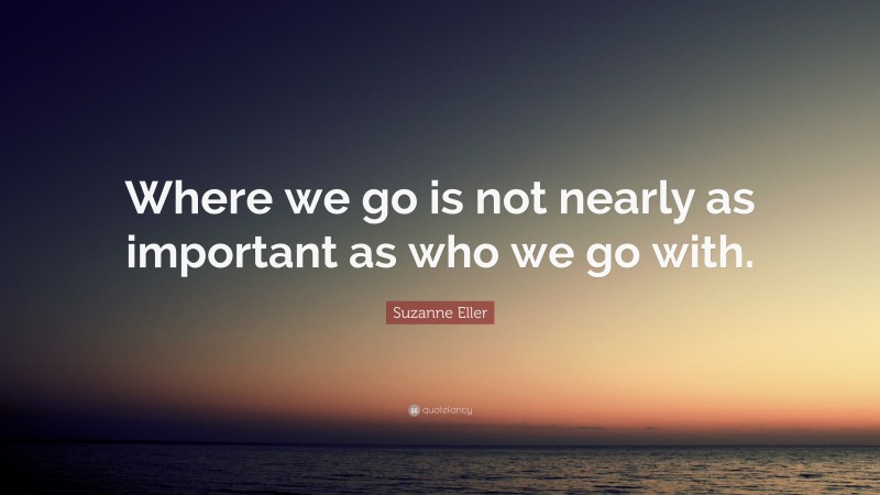 Suzanne Eller Quote: “Where we go is not nearly as important as who we go with.”