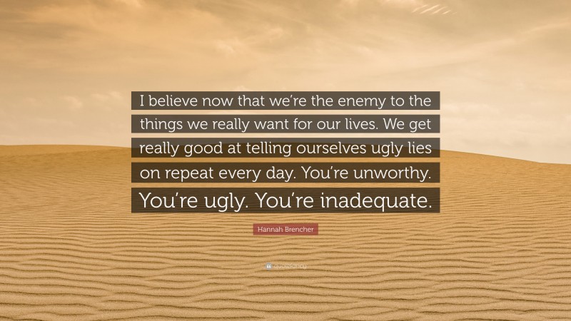 Hannah Brencher Quote: “I believe now that we’re the enemy to the things we really want for our lives. We get really good at telling ourselves ugly lies on repeat every day. You’re unworthy. You’re ugly. You’re inadequate.”