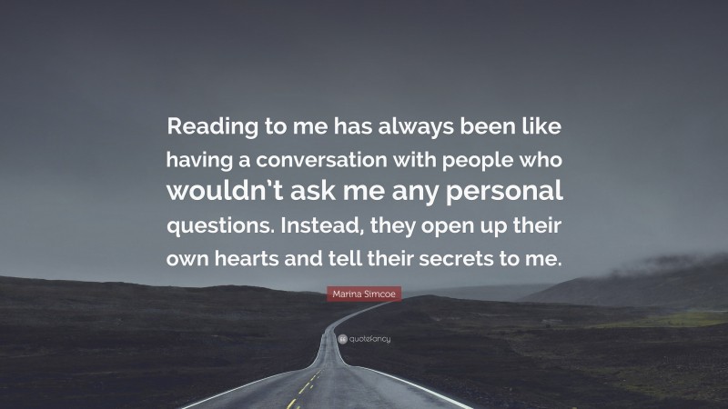 Marina Simcoe Quote: “Reading to me has always been like having a conversation with people who wouldn’t ask me any personal questions. Instead, they open up their own hearts and tell their secrets to me.”