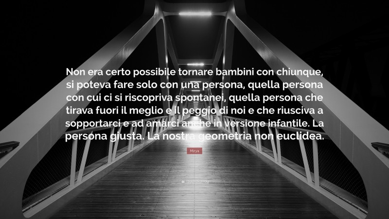 Mirya Quote: “Non era certo possibile tornare bambini con chiunque, si poteva fare solo con una persona, quella persona con cui ci si riscopriva spontanei, quella persona che tirava fuori il meglio e il peggio di noi e che riusciva a sopportarci e ad amarci anche in versione infantile. La persona giusta. La nostra geometria non euclidea.”