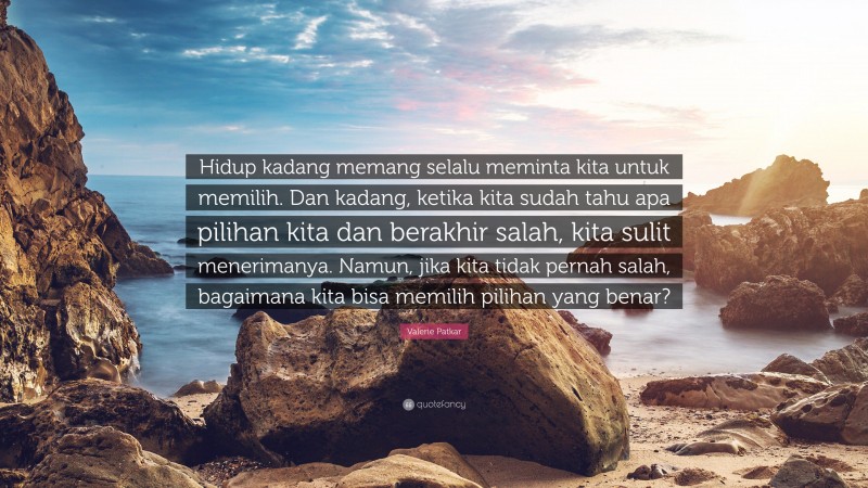 Valerie Patkar Quote: “Hidup kadang memang selalu meminta kita untuk memilih. Dan kadang, ketika kita sudah tahu apa pilihan kita dan berakhir salah, kita sulit menerimanya. Namun, jika kita tidak pernah salah, bagaimana kita bisa memilih pilihan yang benar?”