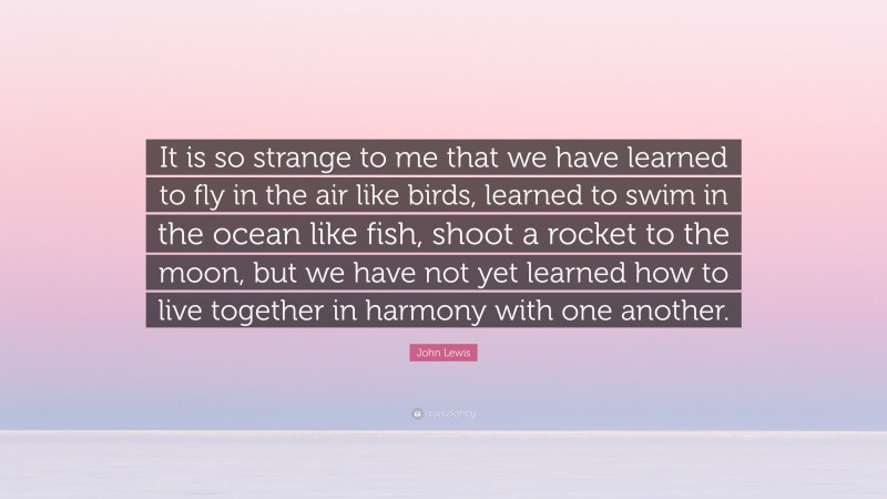 John Lewis Quote: “It is so strange to me that we have learned to fly in the air like birds, learned to swim in the ocean like fish, shoot a rocket to the moon, but we have not yet learned how to live together in harmony with one another.”