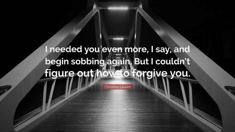 Christina Lauren Quote: “I needed you even more, I say, and begin sobbing again. But I couldn’t figure out how to forgive you.”