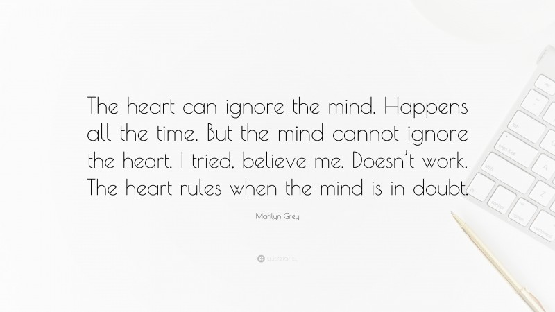 Marilyn Grey Quote: “The heart can ignore the mind. Happens all the time. But the mind cannot ignore the heart. I tried, believe me. Doesn’t work. The heart rules when the mind is in doubt.”