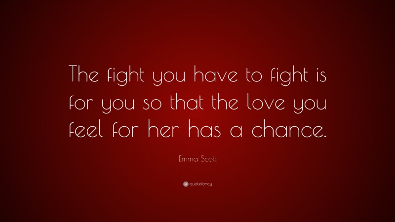 Emma Scott Quote: “The fight you have to fight is for you so that the love you feel for her has a chance.”