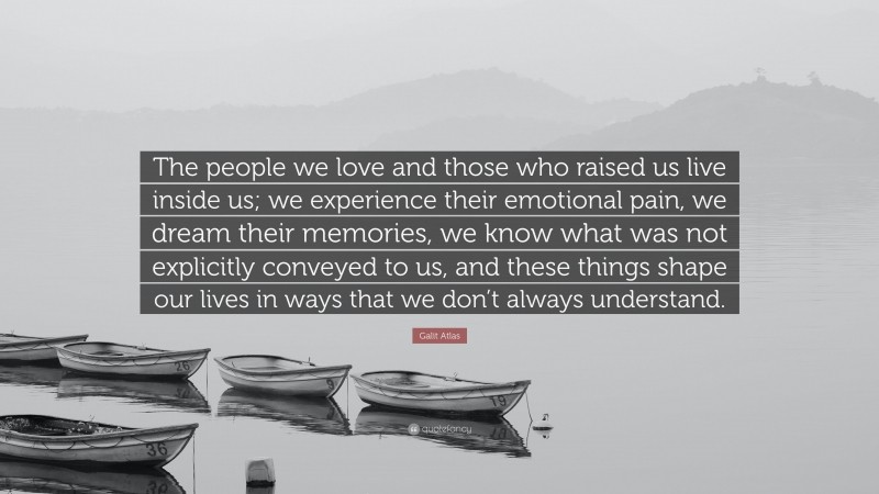 Galit Atlas Quote: “The people we love and those who raised us live inside us; we experience their emotional pain, we dream their memories, we know what was not explicitly conveyed to us, and these things shape our lives in ways that we don’t always understand.”