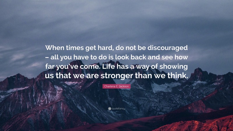 Charlena E. Jackson Quote: “When times get hard, do not be discouraged – all you have to do is look back and see how far you’ve come. Life has a way of showing us that we are stronger than we think.”